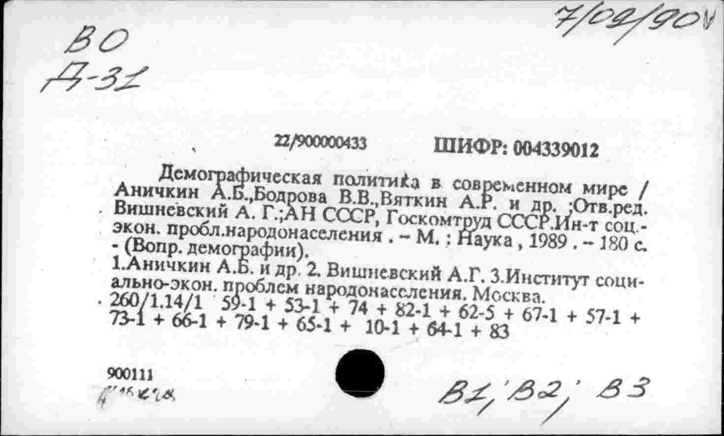 ﻿22/900000433 ШИФР: 004339012
Демографическая политика в современном мире / Аничкин А.Б.,Бодрова В.В.,Вяткин А.г. и др. ;Отв.ред. Вишневский А. Г.;АН СССР, Госкомтруд СССР.Ин-т соц -экон, пробл.народонаселения . - М.: Наука , 1989 . - 180 с. - (Вопр. демографии).
1.Аничкин А.Б. и др 2. Вишневский А.Г. З.Институт социальноэкон. проблем народонаселения. Москва.
260/1.14/1 59-1 + 53-1 + 74 + 82-1 + 62-5 + 67-1 + 57-1 + 73-1 + 66-1 + 79-1 + 65-1 + 10-1 + 64-1 + 83
900111
('""(Л*
^/^2' Я3